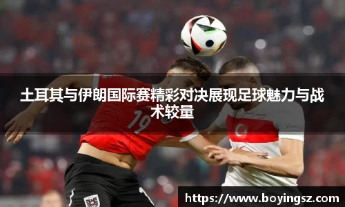 土耳其与伊朗国际赛精彩对决展现足球魅力与战术较量
