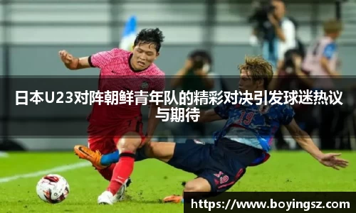 日本U23对阵朝鲜青年队的精彩对决引发球迷热议与期待