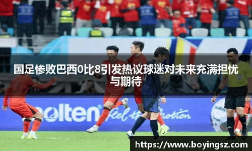 国足惨败巴西0比8引发热议球迷对未来充满担忧与期待