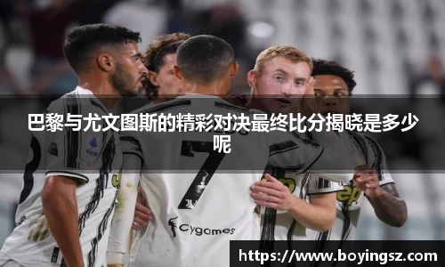 巴黎与尤文图斯的精彩对决最终比分揭晓是多少呢