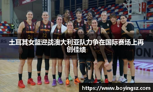 土耳其女篮迎战澳大利亚队力争在国际赛场上再创佳绩
