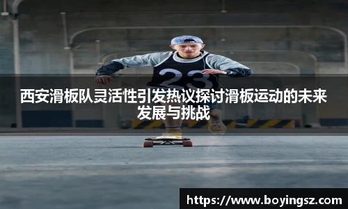 西安滑板队灵活性引发热议探讨滑板运动的未来发展与挑战